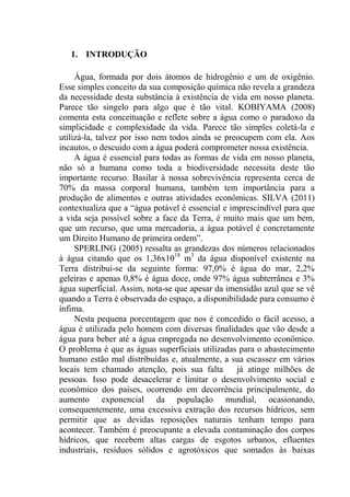 13
1. INTRODUÇÃO
Água, formada por dois átomos de hidrogênio e um de oxigênio.
Esse simples conceito da sua composição química não revela a grandeza
da necessidade desta substância à existência de vida em nosso planeta.
Parece tão singelo para algo que é tão vital. KOBIYAMA (2008)
comenta esta conceituação e reflete sobre a água como o paradoxo da
simplicidade e complexidade da vida. Parece tão simples coletá-la e
utilizá-la, talvez por isso nem todos ainda se preocupem com ela. Aos
incautos, o descuido com a água poderá comprometer nossa existência.
A água é essencial para todas as formas de vida em nosso planeta,
não só a humana como toda a biodiversidade necessita deste tão
importante recurso. Basilar à nossa sobrevivência representa cerca de
70% da massa corporal humana, também tem importância para a
produção de alimentos e outras atividades econômicas. SILVA (2011)
contextualiza que a “água potável é essencial e imprescindível para que
a vida seja possível sobre a face da Terra, é muito mais que um bem,
que um recurso, que uma mercadoria, a água potável é concretamente
um Direito Humano de primeira ordem”.
SPERLING (2005) ressalta as grandezas dos números relacionados
à água citando que os 1,36x1018
m3
da água disponível existente na
Terra distribui-se da seguinte forma: 97,0% é água do mar, 2,2%
geleiras e apenas 0,8% é água doce, onde 97% água subterrânea e 3%
água superficial. Assim, nota-se que apesar da imensidão azul que se vê
quando a Terra é observada do espaço, a disponibilidade para consumo é
ínfima.
Nesta pequena porcentagem que nos é concedido o fácil acesso, a
água é utilizada pelo homem com diversas finalidades que vão desde a
água para beber até a água empregada no desenvolvimento econômico.
O problema é que as águas superficiais utilizadas para o abastecimento
humano estão mal distribuídas e, atualmente, a sua escassez em vários
locais tem chamado atenção, pois sua falta já atinge milhões de
pessoas. Isso pode desacelerar e limitar o desenvolvimento social e
econômico dos países, ocorrendo em decorrência principalmente, do
aumento exponencial da população mundial, ocasionando,
consequentemente, uma excessiva extração dos recursos hídricos, sem
permitir que as devidas reposições naturais tenham tempo para
acontecer. Também é preocupante a elevada contaminação dos corpos
hídricos, que recebem altas cargas de esgotos urbanos, efluentes
industriais, resíduos sólidos e agrotóxicos que somados às baixas
 