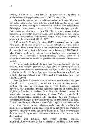14
vazões, diminuem a capacidade de recuperação e impedem o
estabelecimento do equilíbrio natural (KOBIYAMA, 2008).
Os usos da água, se por um lado, demandam qualidades diferentes,
por outro lado, muitas vezes alteram a qualidade das fontes de água
existentes. Estima-se que para o ser humano atenda as suas necessidades
fisiológicas, uma pessoa precise de 2 a 3 litros de água por dia.
Entretanto esse número se elava a 100 l/dia per capita como mínimo
necessário para manter uma boa saúde. Essa quantidade de água supre,
além das necessidades fisiológicas, outros usos, como higiene e
preparação de alimentos (PÁDUA, 2007).
A Organização Mundial da Saúde (OMS) já preconiza em seu guia
para qualidade dá água que o acesso à água potável é essencial para a
saúde, um direito humano básico e um componente de políticas eficazes
de proteção à saúde. Assim definiu-se com a Portaria n.º 518/2004 do
Ministério da Saúde, no Art. 4º, que água potável é a água para consumo
humano cujos parâmetros microbiológicos, físicos, químicos e
radioativos atendam ao padrão de potabilidade e que não ofereça riscos
à saúde.
A vigilância da qualidade da água para consumo humano deve ser
uma atividade rotineira, preventiva, de ação sobre os sistemas públicos e
soluções alternativas de abastecimento de água, a fim de garantir o
conhecimento da situação da água para consumo humano, resultando na
redução das possibilidades de enfermidades transmitidas pela água
(BRASIL, 2005).
Esta vigilância é bastante comum junto ao abastecimento de água
efetuado pelas companhias responsáveis por este serviço público,
também por força da legislação que as rege. Coletas e análises
periódicas são efetuadas, gerando relatórios que são encaminhados à
Vigilância Sanitária e também fornecidos aos clientes, através de
informações mensais nas faturas de serviços. Porém, na região de
atuação desta pesquisa, município de Canoinhas – SC, tem-se, ainda, a
considerável utilização de formas alternativas de abastecimento de água.
Fontes naturais que afloram a superfície, popularmente conhecidas
como bicas d’água, têm sua utilização ainda enraizada na cultura dos
munícipes. Entretanto, a qualidade desta água não passa por avaliação
periódica, sendo que muito dos que utilizam essas fontes desconhecem
da qualidade da água que consomem diretamente ou para os mais
diversos fins.
Assim, esta pesquisa tem como objetivo analisar,
microbiologicamente, através dos coliformes, a qualidade da água desta
 