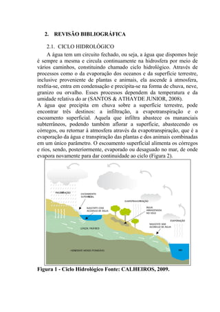 17
2. REVISÃO BIBLIOGRÁFICA
2.1. CICLO HIDROLÓGICO
A água tem um circuito fechado, ou seja, a água que dispomos hoje
é sempre a mesma e circula continuamente na hidrosfera por meio de
vários caminhos, constituindo chamado ciclo hidrológico. Através de
processos como o da evaporação dos oceanos e da superfície terrestre,
inclusive proveniente de plantas e animais, ela ascende à atmosfera,
resfria-se, entra em condensação e precipita-se na forma de chuva, neve,
granizo ou orvalho. Esses processos dependem da temperatura e da
umidade relativa do ar (SANTOS & ATHAYDE JUNIOR, 2008).
A água que precipita em chuva sobre a superfície terrestre, pode
encontrar três destinos: a infiltração, a evapotranspiração e o
escoamento superficial. Aquela que infiltra abastece os mananciais
subterrâneos, podendo também aflorar a superfície, abastecendo os
córregos, ou retornar à atmosfera através da evapotranspiração, que é a
evaporação da água e transpiração das plantas e dos animais combinadas
em um único parâmetro. O escoamento superficial alimenta os córregos
e rios, sendo, posteriormente, evaporado ou desaguado no mar, de onde
evapora novamente para dar continuidade ao ciclo (Figura 2).
Figura 1 - Ciclo Hidrológico Fonte: CALHEIROS, 2009.
 
