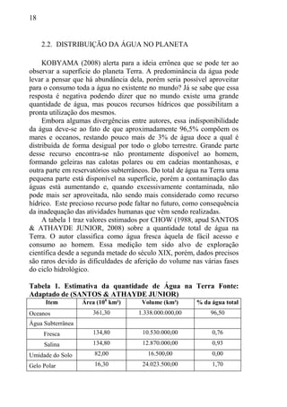 18
2.2. DISTRIBUIÇÃO DA ÁGUA NO PLANETA
KOBYAMA (2008) alerta para a ideia errônea que se pode ter ao
observar a superfície do planeta Terra. A predominância da água pode
levar a pensar que há abundância dela, porém seria possível aproveitar
para o consumo toda a água no existente no mundo? Já se sabe que essa
resposta é negativa podendo dizer que no mundo existe uma grande
quantidade de água, mas poucos recursos hídricos que possibilitam a
pronta utilização dos mesmos.
Embora algumas divergências entre autores, essa indisponibilidade
da água deve-se ao fato de que aproximadamente 96,5% compõem os
mares e oceanos, restando pouco mais de 3% de água doce a qual é
distribuída de forma desigual por todo o globo terrestre. Grande parte
desse recurso encontra-se não prontamente disponível ao homem,
formando geleiras nas calotas polares ou em cadeias montanhosas, e
outra parte em reservatórios subterrâneos. Do total de água na Terra uma
pequena parte está disponível na superfície, porém a contaminação das
águas está aumentando e, quando excessivamente contaminada, não
pode mais ser aproveitada, não sendo mais considerado como recurso
hídrico. Este precioso recurso pode faltar no futuro, como consequência
da inadequação das atividades humanas que vêm sendo realizadas.
A tabela 1 traz valores estimados por CHOW (1988, apud SANTOS
& ATHAYDE JUNIOR, 2008) sobre a quantidade total de água na
Terra. O autor classifica como água fresca àquela de fácil acesso e
consumo ao homem. Essa medição tem sido alvo de exploração
científica desde a segunda metade do século XIX, porém, dados precisos
são raros devido às dificuldades de aferição do volume nas várias fases
do ciclo hidrológico.
Tabela 1. Estimativa da quantidade de Água na Terra Fonte:
Adaptado de (SANTOS & ATHAYDE JUNIOR)
Item Área (106
km²) Volume (km³) % da água total
Oceanos 361,30 1.338.000.000,00 96,50
Água Subterrânea
Fresca 134,80 10.530.000,00 0,76
Salina 134,80 12.870.000,00 0,93
Umidade do Solo 82,00 16.500,00 0,00
Gelo Polar 16,30 24.023.500,00 1,70
 