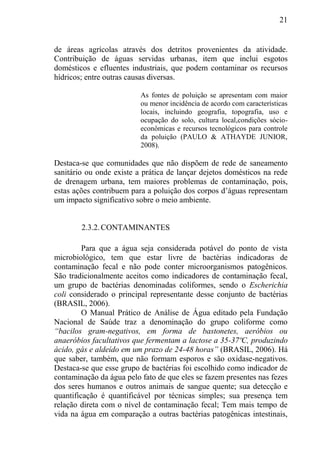 21
de áreas agrícolas através dos detritos provenientes da atividade.
Contribuição de águas servidas urbanas, item que inclui esgotos
domésticos e efluentes industriais, que podem contaminar os recursos
hídricos; entre outras causas diversas.
As fontes de poluição se apresentam com maior
ou menor incidência de acordo com características
locais, incluindo geografia, topografia, uso e
ocupação do solo, cultura local,condições sócio-
econômicas e recursos tecnológicos para controle
da poluição (PAULO & ATHAYDE JUNIOR,
2008).
Destaca-se que comunidades que não dispõem de rede de saneamento
sanitário ou onde existe a prática de lançar dejetos domésticos na rede
de drenagem urbana, tem maiores problemas de contaminação, pois,
estas ações contribuem para a poluição dos corpos d’águas representam
um impacto significativo sobre o meio ambiente.
2.3.2.CONTAMINANTES
Para que a água seja considerada potável do ponto de vista
microbiológico, tem que estar livre de bactérias indicadoras de
contaminação fecal e não pode conter microorganismos patogênicos.
São tradicionalmente aceitos como indicadores de contaminação fecal,
um grupo de bactérias denominadas coliformes, sendo o Escherichia
coli considerado o principal representante desse conjunto de bactérias
(BRASIL, 2006).
O Manual Prático de Análise de Água editado pela Fundação
Nacional de Saúde traz a denominação do grupo coliforme como
“bacilos gram-negativos, em forma de bastonetes, aeróbios ou
anaeróbios facultativos que fermentam a lactose a 35-37ºC, produzindo
ácido, gás e aldeído em um prazo de 24-48 horas” (BRASIL, 2006). Há
que saber, também, que não formam esporos e são oxidase-negativos.
Destaca-se que esse grupo de bactérias foi escolhido como indicador de
contaminação da água pelo fato de que eles se fazem presentes nas fezes
dos seres humanos e outros animais de sangue quente; sua detecção e
quantificação é quantificável por técnicas simples; sua presença tem
relação direta com o nível de contaminação fecal; Tem mais tempo de
vida na água em comparação a outras bactérias patogênicas intestinais,
 