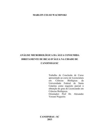 MARLON CELSO WACHINSKI
ANÁLISE MICROBIOLÓGICA DA ÁGUA CONSUMIDA
DIRETAMENTE DE BICAS D’ÁGUA NA CIDADE DE
CANOINHAS/SC
Trabalho de Conclusão de Curso
apresentado ao curso de Licenciatura
em Ciências Biológicas da
Universidade Federal de Santa
Catarina como requisito parcial à
obtenção do grau de Licenciando em
Ciências Biológicas.
Orientador: Prof Dr. Alexandre
Verzani Nogueira
CANOINHAS - SC
2013
 