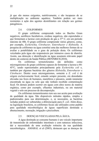 22
já que são menos exigentes, nutritivamente, e são incapazes de se
multiplicação no ambiente aquático; Também podem ser mais
resistentes à ação dos agentes desinfetantes em relação aos germes
patogênicos.
2.4. COLIFORMES
O grupo coliforme compreende todos os Bacilos Gram
negativos, aeróbicos facultativos, oxidase negativos, não esporulados e
que fermentam a lactose com produção de gás a 37º C, em um período
máximo de 48h. O grupo coliforme compreende vários gêneros, como,
por exemplo, Escherichia, Citrobacter, Enterobacter e Klebsiella. A
pesquisa de coliformes na água constitui uma das melhores formas de se
avaliar a potabilidade ou o grau de poluição desta. Os coliformes
veiculados pela água são responsáveis por inúmeros casos de diarréia.
Assim, sua detecção e identificação na água assumem relevante papel
dentro do contexto da Saúde Pública (HENNRICH,2010).
Os coliformes termotolerantes são definidos como
microrganismos do grupo coliforme capazes de fermentar a lactose a 44-
45°C, sendo representados principalmente pela Escherichia coli e,
também por algumas bactérias dos gêneros Klebsiella, Enterobacter e
Citrobacter. Dentre esses microrganismos, somente a E. coli é de
origem exclusivamente fecal, estando sempre presente, em densidades
elevadas nas fezes de humanos, mamíferos e pássaros, sendo raramente
encontrada na água ou solo que não tenham recebido contaminação
fecal. Os demais podem ocorrer em águas com altos teores de matéria
orgânica, como por exemplo, efluentes industriais, ou em material
vegetal e solo em processo de decomposição.
Os coliformes termotolerantes tem seu uso aceito para avaliação
da qualidade da água. São disponíveis métodos rápidos, simples e
padronizados para sua determinação, e, se necessário, as bactérias
isoladas podem ser submetidas a diferenciação para E. coli. Além disso,
na legislação brasileira, os coliformes fecais são utilizados como padrão
para qualidade microbiológica de águas superficiais destinada a
abastecimento, recreação, irrigação e piscicultura.
2.5. DOENÇAS VEICULADAS PELA ÁGUA.
A água destinada ao consumo humano é um veículo importante
de transmissão de enfermidades intestinais e com natureza infecciosa,
daí a necessidade de uma avaliação rotineira da sua qualidade
microbiológica. AMARAL et al (2003), destacam que as doenças de
 