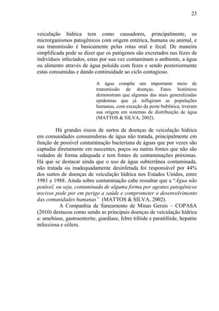 23
veiculação hídrica tem como causadores, principalmente, os
microrganismos patogênicos com origem entérica, humana ou animal, e
sua transmissão é basicamente pelas rotas oral e fecal. De maneira
simplificada pode se dizer que os patógenos são excretados nas fezes de
indivíduos infectados, estas por sua vez contaminam o ambiente, a água
ou alimento através de água poluída com fezes e sendo posteriormente
estas consumidas e dando continuidade ao ciclo contagioso.
A água compõe um importante meio de
transmissão de doenças. Fatos históricos
demonstram que algumas das mais generalizadas
epidemias que já infligiram as populações
humanas, com exceção da peste bubônica, tiveram
sua origem em sistemas de distribuição de água
(MATTOS & SILVA, 2002).
Há grandes riscos de surtos de doenças de veiculação hídrica
em comunidades consumidoras de água não tratada, principalmente em
função de possível contaminação bacteriana de águas que por vezes são
captadas diretamente em nascentes, poços ou outras fontes que não são
vedados de forma adequada e tem fontes de contaminações próximas.
Há que se destacar ainda que o uso de água subterrânea contaminada,
não tratada ou inadequadamente desinfetada foi responsável por 44%
dos surtos de doenças de veiculação hídrica nos Estados Unidos, entre
1981 e 1988. Ainda sobre contaminação cabe ressaltar que a “Água não
potável, ou seja, contaminada de alguma forma por agentes patogênicos
nocivos pode por em perigo a saúde e comprometer o desenvolvimento
das comunidades humanas” (MATTOS & SILVA, 2002).
A Companhia de Saneamento de Minas Gerais – COPASA
(2010) destacou como sendo as principais doenças de veiculação hídrica
a: amebíase, gastroenterite, giardíase, febre tifóide e paratifóide, hepatite
infecciosa e cólera.
 