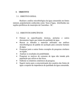 25
3. OBJETIVO
3.1. OBJETIVO GERAL
Realizar a análise microbiológica da água consumida em fontes
naturais, popularmente conhecidas como bicas d’água, distribuídas nas
regiões periféricas do município de Canoinhas - SC.
3.2. OBJETIVOS ESPECÍFICOS
Elencar as especificações técnicas, portarias e outros
documentos legais que tratam da qualidade da água.
Buscar os métodos e materiais utilizados nas análises
microbiológicas do padrão de aceitação para consumo humano
da água.
Pesquisar junto a outras fontes exemplos de pesquisas similares
na região.
Analisar os resultados de potabilidade.
Pesquisar os motivos do consumo de água não tratada pela
população que utiliza-se das bicas.
Elaborar os relatórios estatísticos da pesquisa.
Sugerir meios para a conscientização dos usuários das fontes de
água a respeito da importância da qualidade da água consumida.
 