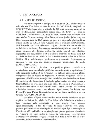 27
4. METODOLOGIA
4.1. ÁREA DE ESTUDO
Verifica-se que o Município de Canoinhas (SC) está situado no
vale do rio Canoinhas a uma latitude de 26º10'38"S, longitude de
50º23'24"W de Greenwich e altitude de 765 metros acima do nível do
mar, predominando temperatura média anual de 17°C. O clima do
município classifica-se como mesotérmico úmido, sem estação seca,
com verões frescos e com geadas frequentes em junho, julho e agosto.
Ocorre uma média de 17,4 geadas ao ano; a precipitação pluviométrica
média anual é de 1.473,3 mm. A região onde o município de Canoinhas
está inserido tem sua cobertura vegetal classificada como floresta
ombrófila mista, isto é, floresta com araucária ou pinheiro brasileiro. Há
ainda porções de floresta ombrófila mista aluvial nas planícies
adjacentes aos rios, floresta ombrófila mista montana na faixa entre 500
e 1.000m e floresta ombrófila mista altomontana em altitudes acima de
1000m. Nos sub-bosques predomina a erva-mate, historicamente
responsável por uma das maiores riquezas econômicas da região
(CANOINHAS,2012).
Seu relevo de planalto com superfícies planas a onduladas e
montanhosas com denudação periférica muito favorece a agricultura. O
solo apresenta média e boa fertilidade em relevos praticamente planos
margeando rios ou locais de depressão. A textura é argilosa. Este solo
apresenta viabilidade no manejo com restrições em determinadas áreas.
O município de Canoinhas é banhado pelas bacias dos rios Iguaçu e
Negro. Destes, os principais afluentes são: o Paciência e o Canoinhas. O
rio Tamanduá situa-se nos limites com Timbó Grande. Há também
tributários menores como o do Alemão, Água Verde, dos Pardos, dos
Poços, Fortuna, Preto, Timbozinho, da Areia, Santo Antônio e Arroio
Grande (CANOINHAS,2012).
As bicas d’águas consideradas neste estudo localizam-se nas
regiões periféricas da cidade de Canoinhas, três delas bem próximas a
área ocupada pela população e uma quarta fonte distante
aproximadamente 18 km do centro da cidade, porém, com grande
procura por localizar-se as margens da rodovia que liga o município de
Canoinhas a Porto União. A localização dos pontos pode ser visualizada
na Figura 2 no qual ilustra a região de Canoinhas, com polígono
destacado em amarelo a região central da cidade e marcadas as fontes
que serão objetos do estudo deste trabalho.
 