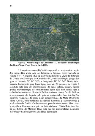 28
Figura 2 - Mapa da região de Canoinhas - SC destacando a localização
das bicas d'água. Fonte Google Earth 2013.
É denominada como BICA 01 a que está presente na interseção
dos bairros Boa Vista, Alto das Palmeiras e Piedade, como marcada na
Figura 3 e 4. A mesma situa-se a aproximadamente a 2Km de distância
do Centro do Município de Canoinhas-SC, com localização geográfica
igual a Latitude 26º 14’ 38”e a Longitude 51º 04’ 26”. Neste local,
passam diariamente para levar água mais de 20 pessoas. A região é
atendida pela rede de abastecimento de água tratada, porém, ocorre
grande movimentação de consumidores desta água não tratada que é
colhida diretamente da bica onde foi instalado um cano a fim de facilitar
o envasamento do líquido pelo publico consumidor. Nas imediações
ocorrem resquícios de mata ciliar características da Mata Ombrófila
Mista Aluvial, com espécimes da família Lauracea e Araucariaceae e
predomínio da família Euphorbiaceae, popularmente conhecidas como
branquilhos. Fato que se repete na fonte do bairro Cristo Rei e também
na do distrito de Marcílio Dias. Não há nas proximidades nenhuma
informação fixa indicando a qualidade desta água.
 