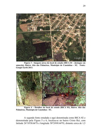 29
Figura 3 - Imagem aérea do local de estudo (BICA 01 - destaque em
amarelo), Bairro Alto das Palmeiras, Município de Canoinhas - SC. Fonte:
Google Earth 2013.
Figura 4 – Detalhes do local de estudo (BICA 01), Bairro Alto das
Palmeiras, Município de Canoinhas - SC.
A segunda fonte estudada e aqui denominada como BICA 02 e
demonstrada pela Figura 5 e 6, localiza-se no bairro Cristo Rei, com
latitude 26°10'30.66"S e longitude 50°24'49.44"O, distante cerca de 1,5
 