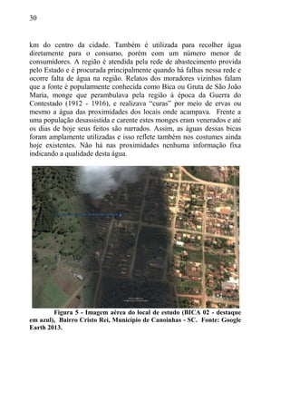 30
km do centro da cidade. Também é utilizada para recolher água
diretamente para o consumo, porém com um número menor de
consumidores. A região é atendida pela rede de abastecimento provida
pelo Estado e é procurada principalmente quando há falhas nessa rede e
ocorre falta de água na região. Relatos dos moradores vizinhos falam
que a fonte é popularmente conhecida como Bica ou Gruta de São João
Maria, monge que perambulava pela região à época da Guerra do
Contestado (1912 - 1916), e realizava “curas” por meio de ervas ou
mesmo a água das proximidades dos locais onde acampava. Frente a
uma população desassistida e carente estes monges eram venerados e até
os dias de hoje seus feitos são narrados. Assim, as águas dessas bicas
foram amplamente utilizadas e isso reflete também nos costumes ainda
hoje existentes. Não há nas proximidades nenhuma informação fixa
indicando a qualidade desta água.
Figura 5 - Imagem aérea do local de estudo (BICA 02 - destaque
em azul), Bairro Cristo Rei, Município de Canoinhas - SC. Fonte: Google
Earth 2013.
 
