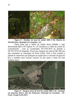 32
Figura 8 - Detalhes do local de estudo (BICA 03), Distrito de
Marcilio Dias, Município de Canoinhas - SC.
Outra fonte que é objeto de estudo deste trabalho e aqui
denominada BICA 04, Figuras 9 e 10, localiza-se a 18km do centro de
Canoinhas/SC , com as coordenadas 26°15'54.30"S de latitude e
50°34'2.19"O de longitude. Ficam nas margens da rodovia BR 280 que
liga canoinhas ao município de Porto União. Nela é bem assídua a
parada de motoristas que trafegam na região para o consumo da água da
bica e também para realizar orações, já que junto a fonte há uma
imagem sacra.
Figura 9 - Imagem aérea do local de estudo (BICA 04 - destaque
em amarelo), Bairro Alto das Palmeiras, Município de Canoinhas - SC.
Fonte: Google Earth 2013.
 
