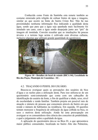 33
Conhecida como Fonte da Santinha esta remete também ao
costume enraizado pela religião de cultuar fontes de água e imagens,
similar ao que ocorre na fonte do bairro Cristo Rei. Não há nas
proximidades nenhuma informação fixa indicando a qualidade desta
água, sendo que para que a água seja apanhada mais facilmente foi
instalado um cano, com a água sendo despejada junto aos “pés” da
imagem ali instalada. Convém ressaltar que as imediações há poucas
árvores e o terreno logo acima é cultivado com diversas culturas,
inclusive algumas que utilizam grande quantidade de agrotóxicos.
Figura 10 - Detalhes do local de estudo (BICA 04), Localidade de
Rio dos Poços, Município de Canoinhas - SC.
4.2. TRAÇANDO O PERFIL DO USUÁRIO.
Buscou-se averiguar quais as percepções dos usuários da bica
d’água e as razões para a utilização desta. Para isso utilizou-se de um
questionário semi-estruturado que conta com um cabeçalho de
identificação do usuário da fonte, a fim de qualificar a idade, sexo, nível
de escolaridade e renda familiar. Também projeta um possível raio de
atuação e número de pessoas que consomem através do bairro em que
reside e número de habitantes na residência. Em seguida, 10 questões
tentam mensurar a frequência de utilização da água colhida na bica, os
usos e motivos desta utilização. Ainda há uma preocupação em
averiguar se os consumidores têm ciência dos conceitos de potabilidade,
e qual o julgamento sobre a qualidade da água.
A aplicação do questionário deu-se na Bica 01, a que apresentava
maior público consumidor, localizada no bairro Alto das Palmeiras,
 