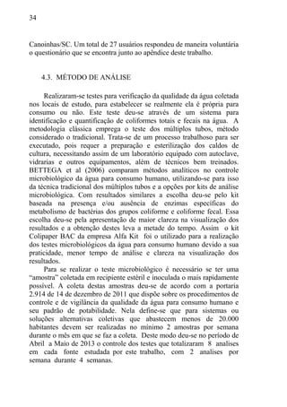34
Canoinhas/SC. Um total de 27 usuários respondeu de maneira voluntária
o questionário que se encontra junto ao apêndice deste trabalho.
4.3. MÉTODO DE ANÁLISE
Realizaram-se testes para verificação da qualidade da água coletada
nos locais de estudo, para estabelecer se realmente ela é própria para
consumo ou não. Este teste deu-se através de um sistema para
identificação e quantificação de coliformes totais e fecais na água. A
metodologia clássica emprega o teste dos múltiplos tubos, método
considerado o tradicional. Trata-se de um processo trabalhoso para ser
executado, pois requer a preparação e esterilização dos caldos de
cultura, necessitando assim de um laboratório equipado com autoclave,
vidrarias e outros equipamentos, além de técnicos bem treinados.
BETTEGA et al (2006) comparam métodos analíticos no controle
microbiológico da água para consumo humano, utilizando-se para isso
da técnica tradicional dos múltiplos tubos e a opções por kits de análise
microbiológica. Com resultados similares a escolha deu-se pelo kit
baseada na presença e/ou ausência de enzimas específicas do
metabolismo de bactérias dos grupos coliforme e coliforme fecal. Essa
escolha deu-se pela apresentação de maior clareza na visualização dos
resultados e a obtenção destes leva a metade do tempo. Assim o kit
Colipaper BAC da empresa Alfa Kit foi o utilizado para a realização
dos testes microbiológicos da água para consumo humano devido a sua
praticidade, menor tempo de análise e clareza na visualização dos
resultados.
Para se realizar o teste microbiológico é necessário se ter uma
“amostra” coletada em recipiente estéril e inoculada o mais rapidamente
possível. A coleta destas amostras deu-se de acordo com a portaria
2.914 de 14 de dezembro de 2011 que dispõe sobre os procedimentos de
controle e de vigilância da qualidade da água para consumo humano e
seu padrão de potabilidade. Nela define-se que para sistemas ou
soluções alternativas coletivas que abastecem menos de 20.000
habitantes devem ser realizadas no mínimo 2 amostras por semana
durante o mês em que se faz a coleta. Deste modo deu-se no período de
Abril a Maio de 2013 o controle dos testes que totalizaram 8 analises
em cada fonte estudada por este trabalho, com 2 analises por
semana durante 4 semanas.
 