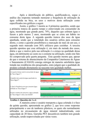38
Após a identificação do público, qualificando-os, segue a
análise das respostas tentando mensurar a frequência de utilização da
água colhida na bica, os usos e motivos desta utilização como
especificados nos gráficos a seguir.
Assim, o gráfico 1 mostra as 4 primeiras questões, sendo que
a primeira tratava de quanto tempo o entrevistado era consumidor da
água, mostrando que grande parte, 74%, daqueles que coletam água o
fazem a pelo menos 2 anos, mostrando que se criou um hábito no
consumo desta água. A segunda questão tratava dos usos da água
apanhada, sendo que a totalidade dos usuários utiliza para consumo
direto, e como a questão possibilitava a marcação de mais de um uso, o
segundo mais marcado com 56% utilizava para cozinhar. A terceira
questão apontou que essa utilização é, em mais da metade dos casos,
diária e que o motivo pela sua utilização é a crença na qualidade dessa
água, em detrimento ao custo ou o costume na utilização, sendo este fato
foi comprovado pela quarta pergunta. Esta questão mostra que, apesar
de que o sistema de abastecimento da Companhia Catarinense de Águas
e Saneamento (CASAN) consiga entregar de maneira satisfatória água
tratada nas residências dos pesquisados, estes julgam que a qualidade do
produto coletado diretamente na nascente tem qualidade melhor.
Gráfico 1. Questões de 1 a 4.
A maneira como o usuário transporta a água coletada é o foco
da quinta questão, apresentada no gráfico 2, que teve como respostas
principalmente o uso de tambores plásticos, os quais são normalmente
utilizados no envasamento de água mineral industrializada, com
capacidade de 20 litros. Garrafas PET descartáveis também tem grande
utilização, sendo reaproveitadas por várias vezes.
 