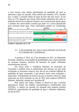 40
e nem mesmo uma análise aprofundada da qualidade tal qual se
apresenta a água em questão. Parte notável dos usuários, 67%, acredita
que a coleta e consumo direto da água da bica não traz riscos. Já um
terço ou 33% daqueles que foram entrevistados admitiram não saber se
poderiam desenvolver algumas doenças caso consumissem aquela água,
e nenhum dos entrevistados acredita que pode vir a serem prejudicado
pelo consumo desta água. Estas informações podem ser visualizadas
junto ao gráfico 4.
Gráfico 4. Questões de 9 e 10.
5.2. A QUALIDADE DA ÁGUA DAS FONTES NATURAIS
NA CIDADE DE CANOINHAS.
A portaria nº 2914, de 12 de dezembro de 2011, do Ministério
da Saúde, estabelece como padrão de potabilidade, para a água destinada
ao consumo humano, ausência de bactérias do grupo coliformes
termotolerantes (fecais).
Em busca junto a Vigilância Sanitária do município de
Canoinhas e também entre os proprietários dos terrenos em que estão
localizadas as nascentes notou-se que não há um controle habitual da
qualidade dá água consumida, e que poucos testes eram realizados e
arquivados. O proprietário do terreno em que se localiza a Bica 01, tinha
arquivado um teste realizado no ano de 2011 pela empresa GDTECH
Química Industrial, situada em Canoinhas-SC.
Pela análise dos dados, (Tabela 3) observa-se que a amostra
apresenta-se dentro dos padrões microbiológicos estabelecidos pela
ANVISA. A análise em questão foi efetuada pela empresa química
GDTECH, especializada em qualidade de água e efluentes industriais,
no fim de 2011.
 