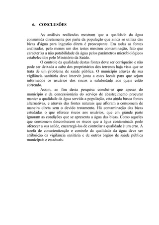 45
6. CONCLUSÕES
As análises realizadas mostram que a qualidade da água
consumida diretamente por parte da população que ainda se utiliza das
bicas d’água para ingestão direta é preocupante. Em todas as fontes
analisadas, pelo menos um dos testes mostrou contaminação, fato que
caracteriza a não potabilidade da água pelos parâmetros microbiológicos
estabelecidos pelo Ministério da Saúde.
O controle da qualidade destas fontes deve ser corriqueiro e não
pode ser deixada a cabo dos proprietários dos terrenos haja vista que se
trata de um problema de saúde pública. O município através de sua
vigilância sanitária deve intervir junto a estes locais para que sejam
informados os usuários dos riscos a salubridade aos quais estão
correndo.
Assim, ao fim desta pesquisa conclui-se que apesar do
município e da concessionária do serviço de abastecimento procurar
manter a qualidade da água servida a população, esta ainda busca fontes
alternativas, e através das fontes naturais que afloram a consomem de
maneira direta sem o devido tratamento. Há contaminação das bicas
estudadas o que oferece riscos aos usuários, que em grande parte
ignoram as condições que se apresenta a água das bicas. Como aqueles
que consomem desconhecem os riscos que a água contaminada pode
oferecer a sua saúde, encarregá-los de controlar a qualidade é um erro. A
tarefa de conscientização e controle da qualidade da água deve ser
atribuição da vigilância sanitária e de outros órgãos de saúde pública
municipais e estaduais.
 