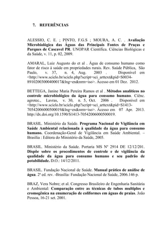 47
7. REFERÊNCIAS
ALESSIO, C. E. ; PINTO, F.G.S ; MOURA, A. C. . Avaliação
Microbiológica das Águas das Principais Fontes de Praças e
Parques de Cascavel PR. UNOPAR Científica. Ciências Biológicas e
da Saúde, v. 11, p. 02, 2009.
AMARAL, Luiz Augusto do et al . Água de consumo humano como
fator de risco à saúde em propriedades rurais. Rev. Saúde Pública, São
Paulo, v. 37, n. 4, Aug. 2003 . Disponível em
<http://www.scielo.br/scielo.php?script=sci_arttext&pid=S0034-
89102003000400017&lng=en&nrm=iso>. Acesso em 01 Dez. 2012.
BETTEGA, Janine Maria Pereira Ramos et al . Métodos analíticos no
controle microbiológico da água para consumo humano. Ciênc.
agrotec., Lavras, v. 30, n. 5, Oct. 2006 . Disponível em
<http://www.scielo.br/scielo.php?script=sci_arttext&pid=S1413-
70542006000500019&lng=en&nrm=iso>. Acesso em 07 Apr. 2013.
http://dx.doi.org/10.1590/S1413-70542006000500019.
BRASIL. Ministério da Saúde. Programa Nacional de Vigilância em
Saúde Ambiental relacionada à qualidade da água para consumo
humano. Coordenação-Geral de Vigilância em Saúde Ambiental. –
Brasília : Editora do Ministério da Saúde, 2005.
BRASIL. Ministério da Saúde. Portaria MS Nº 2914 DE 12/12/201.
Dispõe sobre os procedimentos de controle e de vigilância da
qualidade da água para consumo humano e seu padrão de
potabilidade. D.O.: 14/12/2011.
BRASIL. Fundação Nacional de Saúde. Manual prático de análise de
água. 2ª ed. rev. -Brasília: Fundação Nacional de Saúde, 2006.146 p.
BRAZ, Vera Nobre; et al. Congresso Brasileiro de Engenharia Sanitária
e Ambiental: Comparação entre as técnicas de tubos multiplos e
cromogênica na enumeração de coliformes em águas de praias. João
Pessoa, 16-21 set. 2001.
 