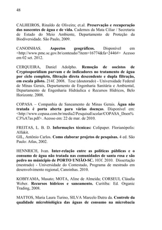 48
CALHEIROS, Rinaldo de Oliveira; et.al. Preservação e recuperação
das nascentes de água e de vida. Cadernos da Mata Ciliar / Secretaria
de Estado do Meio Ambiente, Departamento de Proteção da
Biodiversidade. São Paulo, 2009.
CANOINHAS. Aspectos geográficos. Disponível em
<http://www.pmc.sc.gov.br/conteudo/?item=16774&fa=2446#> Acesso
em 02 set. 2012.
CERQUEIRA, Daniel Adolpho. Remoção de oocistos de
Cryptosporidium parvum e de indicadores no tratamento de água
por ciclo completo, filtração direta descendente e dupla filtração,
em escala piloto. 214f. 2008. Tese (doutorado) - Universidade Federal
de Minas Gerais, Departamento de Engenharia Sanitária e Ambiental,
Departamento de Engenharia Hidráulica e Recursos Hídricos, Belo
Horizonte. 2008.
COPASA – Companhia de Saneamento de Minas Gerais. Água não
tratada é porta aberta para várias doenças. Disponível em:
<http://www.copasa.com.br/media2/PesquisaEscolar/COPASA_Doen%
C3%A7as.pdf>. Acesso em: 22 de mar. de 2010.
FREITAS, L. B. D. Informações técnicas: Colipaper. Florianópolis:
Alfakit.
GIL, Antônio Carlos. Como elaborar projetos de pesquisas. 4 ed. São
Paulo: Atlas, 2002.
HENNRICH, Ivan. Inter-relação entre as políticas públicas e o
consumo de água não tratada nas comunidades de santa rosa e são
pedro no múnicipio de PORTO UNIÃO-SC. 103f. 2010. Dissertação
(mestrado) - Universidade do Contestado, Programa de mestrado em
desenvolvimento regional, Canoinhas. 2010.
KOBIYAMA, Masato; MOTA, Aline de Almeida; CORSEUI, Cláudia
Weber. Recursos hídricos e saneamento. Curitiba: Ed. Organic
Trading, 2008.
MATTOS, Maria Laura Turino, SILVA Marcelo Dutra da. Controle da
qualidade microbiológica das águas de consumo na microbacia
 