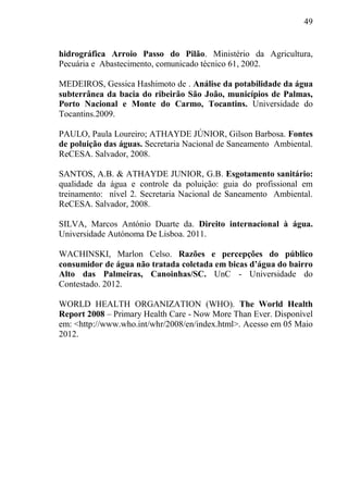 49
hidrográfica Arroio Passo do Pilão. Ministério da Agricultura,
Pecuária e Abastecimento, comunicado técnico 61, 2002.
MEDEIROS, Gessica Hashimoto de . Análise da potabilidade da água
subterrânea da bacia do ribeirão São João, municípios de Palmas,
Porto Nacional e Monte do Carmo, Tocantins. Universidade do
Tocantins.2009.
PAULO, Paula Loureiro; ATHAYDE JÚNIOR, Gilson Barbosa. Fontes
de poluição das águas. Secretaria Nacional de Saneamento Ambiental.
ReCESA. Salvador, 2008.
SANTOS, A.B. & ATHAYDE JUNIOR, G.B. Esgotamento sanitário:
qualidade da água e controle da poluição: guia do profissional em
treinamento: nível 2. Secretaria Nacional de Saneamento Ambiental.
ReCESA. Salvador, 2008.
SILVA, Marcos António Duarte da. Direito internacional à água.
Universidade Autónoma De Lisboa. 2011.
WACHINSKI, Marlon Celso. Razões e percepções do público
consumidor de água não tratada coletada em bicas d’água do bairro
Alto das Palmeiras, Canoinhas/SC. UnC - Universidade do
Contestado. 2012.
WORLD HEALTH ORGANIZATION (WHO). The World Health
Report 2008 – Primary Health Care - Now More Than Ever. Disponível
em: <http://www.who.int/whr/2008/en/index.html>. Acesso em 05 Maio
2012.
 