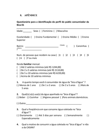 51
8. APÊNDICE
Questionário para a identificação do perfil do public consumiodor da
Bica 01
Idade:_______ Sexo ( ) Feminino ( ) Masculino
Escolaridade: ( ) Ensino Fundamental ( ) Ensino Médio ( ) Ensino
Superior
Bairro: ___________________________ Cidade:
( ) Canoinhas (
)Outra:
________________
Num. de pessoas que residem na casa:( )1 ( )2 ( )3 ( )4 ( )5
( ) 6 ( )7 ou mais
Renda familiar mensal:
( ) Até 2 salários mínimos (até R$ 1244,00)
( ) De 2 a 5 salários mínimos (até R$ 3110,00)
( ) De 5 a 10 salários mínimos (até R$ 6220,00)
( ) Acima de 10 salários mínimos
1. A quanto tempo você é consumidor de água da "bica d'água" ?
( ) Menos de 1 ano ( ) De 1 a 2 anos ( ) De 2 a 5 anos ( ) Mais de
5 anos
2. Qual(is) o(s) uso(s) da água apanhada na "bica d'água"?
( ) Beber ( ) Cozinhar ( )Higiene pessoal ( )Para animais domésticos.
( ) Outro:_____________________________________________
3. Qual a freqüência em que consome água coletada na "bica
d'água"?
( ) Diariamente ( ) Até 3 dias por semana ( ) Semanalmente ( )
Esporadicamente
4. Qual o motivo de consumir a água coletada na "bica d'água" e não
a da CASAN?
 
