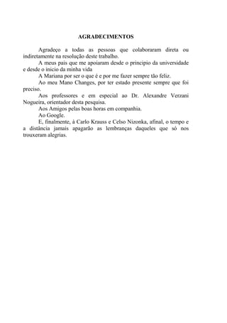 AGRADECIMENTOS
Agradeço a todas as pessoas que colaboraram direta ou
indiretamente na resolução deste trabalho.
A meus pais que me apoiaram desde o principio da universidade
e desde o inicio da minha vida
A Mariana por ser o que é e por me fazer sempre tão feliz.
Ao meu Mano Changes, por ter estado presente sempre que foi
preciso.
Aos professores e em especial ao Dr. Alexandre Verzani
Nogueira, orientador desta pesquisa.
Aos Amigos pelas boas horas em companhia.
Ao Google.
E, finalmente, à Carlo Krauss e Celso Nizonka, afinal, o tempo e
a distância jamais apagarão as lembranças daqueles que só nos
trouxeram alegrias.
 