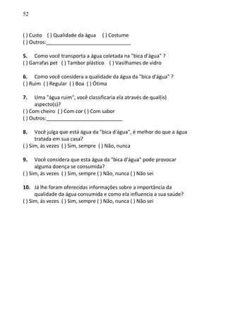 52
( ) Custo ( ) Qualidade da água ( ) Costume
( ) Outros:______________________________
5. Como você transporta a água coletada na "bica d'água" ?
( ) Garrafas pet ( ) Tambor plástico ( ) Vasilhames de vidro
6. Como você considera a qualidade da água da "bica d'água" ?
( ) Ruim ( ) Regular ( ) Boa ( ) Ótima
7. Uma "água ruim", você classificaria ela através de qual(is)
aspecto(s)?
( ) Com cheiro ( ) Com cor ( ) Com sabor
( ) Outros:___________________________
8. Você julga que está água da "bica d'água", é melhor do que a água
tratada em sua casa?
( ) Sim, ás vezes ( ) Sim, sempre ( ) Não, nunca
9. Você considera que esta água da "bica d'água" pode provocar
alguma doença se consumida?
( ) Sim, ás vezes ( ) Sim, sempre ( ) Não, nunca ( ) Não sei
10. Já lhe foram oferecidas informações sobre a importância da
qualidade da água consumida e como ela influencia a sua saúde?
( ) Sim, ás vezes ( ) Sim, sempre ( ) Não, nunca ( ) Não sei
 