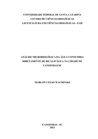 UNIVERSIDADE FEDERAL DE SANTA CATARINA
CENTRO DE CIÊNCIAS BIOLÓGICAS
LICENCIATURA EM CIÊNCIAS BIOLÓGICAS - EAD
ANÁLISE MICROBIOLÓGICA DA ÁGUA CONSUMIDA
DIRETAMENTE DE BICAS D’ÁGUA NA CIDADE DE
CANOINHAS/SC
MARLON CELSO WACHINSKI
CANOINHAS - SC
2013
 
