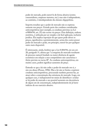 Universidade do Sul de Santa Catarina

poder de mercado, pode exercê-lo de forma abusiva (contra
consumidores, empresas menores, etc.), mas não é independente,
ao contrário, é interdependente dos demais oligopolistas.
Importa ressaltar que o poder de mercado não se expressa
somente nos preços. Grande parte das condutas consideradas
anticompetitivas (por exemplo, as condutas previstas na Lei
nº8884/94, art. 21) não ocorre via preços. Esta definição, embora
restritiva, é utilizada por ser simples e de fácil aplicação, inclusive
jurídica. Ela implica suposição de que quem pode elevar os
preços, significativa e persistentemente, acima dos custos possui
poder de mercado e pode, em princípio, exercê-los por qualquer
outro meio disponível.
É interessante, ainda, lembrar que a Lei 8.884/94, em seu art.
20, parágrafo 1º, afirma que “a conquista do mercado resultante
de processo natural fundado na maior eficiência de agente
econômico em relação a seus competidores não caracteriza o
ilícito previsto no inciso II”. As condutas anticompetitivas, em
muitos casos, podem significar aumentos de preço.
Entende-se que a lei não coíbe o poder de mercado em si, e
sim seu abuso (Possas, 1996). Mas a lei não se limita a reprimir
condutas anticompetitivas, procurando também preveni-las, ao
atuar sobre a concentração das estruturas de mercado. Logo, em
qualquer caso, é indispensável ter meios de identificar e avaliar
se há poder de mercado e seu possível aumento em decorrência
de algum ato de concentração, independentemente de já haver
indícios de seu exercício abusivo.

100

 