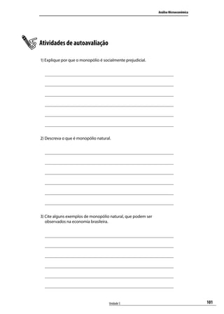 Análise Microeconômica

Atividades de autoavaliação
1) Explique por que o monopólio é socialmente prejudicial.

2) Descreva o que é monopólio natural.

3) Cite alguns exemplos de monopólio natural, que podem ser
observados na economia brasileira.

Unidade 5

101

 