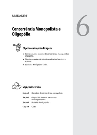 unidade 6

Concorrência Monopolista e
Oligopólio
Objetivos de aprendizagem
„„

Compreender o conceito de concorrência monopolista e
oligopólio.

„„

Discutir as noções de interdependência e barreiras à
entrada.

„„

Estudar a definição de cartel.

Seções de estudo
Seção 1

O modelo de concorrência monopolista

Seção 2
Seção 3

Oligopólio: barreiras à entrada e
interdependência
Modelos de oligopólio

Seção 4

Cartel

6

 