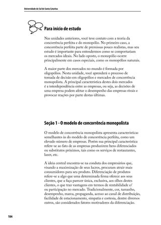 Universidade do Sul de Santa Catarina

Para início de estudo
Nas unidades anteriores, você teve contato com a teoria da
concorrência perfeita e do monopólio. No primeiro caso, a
concorrência perfeita parte de premissas pouco realistas, mas seu
estudo é importante para entendermos como se comportariam
os mercados ideais. No lado oposto, o monopólio ocorre
principalmente em casos especiais, como os monopólios naturais.
A maior parte dos mercados no mundo é formada por
oligopólios. Nesta unidade, você aprenderá o processo de
tomada de decisão em oligopólios e mercados de concorrência
monopolista. A principal característica destes dois mercados
é a interdependência entre as empresas, ou seja, as decisões de
uma empresa podem afetar o desempenho das empresas rivais e
provocar reações por parte destas últimas.

Seção 1 - O modelo de concorrência monopolista
O modelo de concorrência monopolista apresenta características
semelhantes às do modelo de concorrência perfeita, como um
elevado número de empresas. Porém sua principal característica
refere-se ao fato de as empresas produzirem bens diferenciados
ou substitutos próximos, tais como os serviços de restaurantes,
lazer, etc.
A ideia central encontra-se na conduta dos empresários que,
visando a maximização de seus lucros, procuram atrair mais
consumidores para seu produto. Diferenciação de produtos
refere-se a algo que uma determinada firma oferece aos seus
clientes, que a faça parecer única, exclusiva, aos olhos destes
clientes, o que traz vantagens em termos de rentabilidade e/
ou participação no mercado. Tradicionalmente, cor, tamanho,
desempenho, marca, propaganda, acesso ao canal de distribuição,
facilidade de estacionamento, simpatia e cortesia, dentre diversos
outros, são considerados fatores motivadores da diferenciação.
104

 