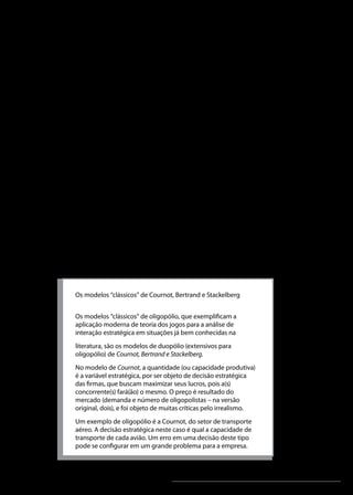 Análise Microeconômica

2.2 Interdependência estratégica
O principal traço distintivo do oligopólio é a interdependência
estratégica dos produtores; daí o destaque dado na literatura
econômica moderna à utilização da teoria dos jogos. Este
é o enfoque atualmente predominante na “Nova Teoria da
Organização Industrial” neoclássica, que utiliza a teoria dos
jogos não cooperativos e o seu principal conceito de equilíbrio, de
Nash.
A interdependência, como mencionado anteriormente, referese ao fato de que a ação de uma empresa pode produzir efeitos
nas empresas concorrentes. Por exemplo, caso a Volkswagen
resolva reduzir os preços de seus automóveis, ela venderá mais
automóveis, e seus concorrentes venderão menos. Isto levará os
concorrentes a também reduzirem seus preços ou criarem novas
estratégias de competição.
De outra forma, há momentos nos quais duas empresas podem
optar por não competir e, sim, cooperar. Por exemplo, para evitar
uma guerra de preços, duas empresas podem optar por manter os
mesmos preços de produtos semelhantes.
Quadro 1: os modelos clássicos de oligopólio

Os modelos “clássicos” de Cournot, Bertrand e Stackelberg
Os modelos “clássicos” de oligopólio, que exemplificam a
aplicação moderna de teoria dos jogos para a análise de
interação estratégica em situações já bem conhecidas na
literatura, são os modelos de duopólio (extensivos para
oligopólio) de Cournot, Bertrand e Stackelberg.
No modelo de Cournot, a quantidade (ou capacidade produtiva)
é a variável estratégica, por ser objeto de decisão estratégica
das firmas, que buscam maximizar seus lucros, pois a(s)
concorrente(s) fará(ão) o mesmo. O preço é resultado do
mercado (demanda e número de oligopolistas – na versão
original, dois), e foi objeto de muitas críticas pelo irrealismo.
Um exemplo de oligopólio é a Cournot, do setor de transporte
aéreo. A decisão estratégica neste caso é qual a capacidade de
transporte de cada avião. Um erro em uma decisão deste tipo
pode se configurar em um grande problema para a empresa.

Unidade 6

107

 