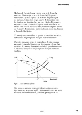 Análise Microeconômica

Na figura 1, é possível notar como é a curva de demanda
quebrada. Nota-se que a curva de demanda (D) apresenta
uma ‘quebra’, quando o preço é p*. Este é o preço em vigor
no mercado. Acima deste preço, a curva de demanda é mais
inclinada, o que significa dizer que ela é elástica. E, quando a
demanda é elástica, aumentos de preço implicam redução na
receita e nas vendas. Por outro lado, para níveis de preço abaixo
de p*, a curva de demanda é menos inclinada, o que significa que
a demanda é inelástica.
E, como já visto na unidade 2, quando a demanda é inelástica,
reduções no preço implicam reduções na receita também.
Por outro lado, para níveis de preço abaixo de p*, a curva de
demanda é menos inclinada, o que significa que a demanda é
inelástica. E, como já foi visto na unidade 2, quando a demanda
é inelástica, reduções no preço implicam reduções na receita
também.
$/Q

CMg

p*

D

Q*

Quantidade

RMg

Figura 1 – A curva de demanda quebrada

Em suma, as empresas optam por não competir por preços
(guerra de preços, por exemplo), e a competição se dá por outras
variáveis, como diferenciação, qualidade, propagandas, etc.

Unidade 6

109

 