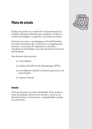 Plano de estudo
O plano de estudos visa a orientá-lo no desenvolvimento da
disciplina. Ele possui elementos que o ajudarão a conhecer o
contexto da disciplina e a organizar o seu tempo de estudos.
O processo de ensino e aprendizagem na UnisulVirtual leva
em conta instrumentos que se articulam e se complementam,
portanto, a construção de competências se dá sobre a
articulação de metodologias e por meio das diversas formas de
ação/mediação.
São elementos desse processo:
„„

o livro didático;

„„

o Espaço UnisulVirtual de Aprendizagem (EVA);

„„

„„

as atividades de avaliação (a distância, presenciais e de
autoavaliação);
o Sistema Tutorial

Ementa
Teoria da demanda e da oferta: elasticidade. Teoria da firma:
custos de produção. Estruturas de mercado e o processo de
formação de preços. Concorrência: competitividade e padrão
de concorrência.

 