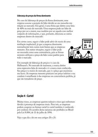 Análise Microeconômica

Liderança de preços da firma dominante
No caso da liderança de preços da firma dominante, uma
empresa assume a posição de líder devido ao seu tamanho em
relação ao mercado. Em geral, é uma firma que detém uma fatia
de 40% ou mais do mercado. Uma empresa pode ser líder de
preço por ser a maior, mas também por ser aquela com melhor
conjunto de informações, e que, portanto, direciona as outras
empresas dentro do mercado.
Em certos casos, seguir o líder pode advir do receio de uma
retaliação implacável, já que a empresa dominante
normalmente tem custos mais baixos que as empresas
menores. Em outras situações, seguir o líder pode
ser encarado como uma conveniência, pois as firmas
menores utilizam o preço da líder como padrão para
todo o mercado.
Um exemplo de liderança de preços é o caso da
Hellmann’s. No mercado de maionese, a marca detém
uma expressiva fatia de mercado e é a marca mais conhecida.
Seu preço é o maior do mercado, que é o preço que maximiza
seu lucro. As empresas menores praticam um preço inferior e sua
conduta é semelhante à das empresas em concorrência perfeita, já
que são tomadoras de preço.

Seção 4 - Cartel
Muitas vezes, as empresas querem reduzir o risco que enfrentam
devido à presença de empresas rivais. Para isto, as empresas
podem cooperar ou formar cartel (o cartel também é conhecido
por conluio). Os acordos desta natureza são proibidos no Brasil
pela Lei 8.884, de 11 de julho de 1994.
Veja o que diz a lei em seus artigos 20 e 21:

Unidade 6

111

 