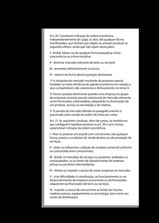 Universidade do Sul de Santa Catarina

Quadro 2 - Lei 8.884, de 11 de julho de 1994
Art. 20. Constituem infração da ordem econômica,
independentemente de culpa, os atos sob qualquer forma
manifestados, que tenham por objeto ou possam produzir os
seguintes efeitos, ainda que não sejam alcançados:
I - limitar, falsear ou de qualquer forma prejudicar a livre
concorrência ou a livre iniciativa;
II - dominar mercado relevante de bens ou serviços;
III - aumentar arbitrariamente os lucros;
IV - exercer de forma abusiva posição dominante.
1º A conquista de mercado resultante de processo natural
fundado na maior eficiência de agente econômico em relação a
seus competidores não caracteriza o ilícito previsto no inciso II.
2º Ocorre posição dominante quando uma empresa ou grupo
de empresas controla parcela substancial de mercado relevante,
como fornecedor, intermediário, adquirente ou financiador de
um produto, serviço ou tecnologia a ele relativa.
3º A parcela de mercado referida no parágrafo anterior é
presumida como sendo da ordem de trinta por cento.
Art. 21. As seguintes condutas, além de outras, na medida em
que configurem hipótese prevista no art. 20 e seus incisos,
caracterizam infração da ordem econômica;
I - fixar ou praticar, em acordo com concorrente, sob qualquer
forma, preços e condições de venda de bens ou de prestação de
serviços;
II - obter ou influenciar a adoção de conduta comercial uniforme
ou concertada entre concorrentes;
III - dividir os mercados de serviços ou produtos, acabados ou
semiacabados, ou as fontes de abastecimento de matériasprimas ou produtos intermediários;
IV - limitar ou impedir o acesso de novas empresas ao mercado;
V - criar dificuldades à constituição, ao funcionamento ou ao
desenvolvimento de empresa concorrente ou de fornecedor,
adquirente ou financiador de bens ou serviços;
VI - impedir o acesso de concorrente às fontes de insumo,
matérias-primas, equipamentos ou tecnologia, bem como aos
canais de distribuição;

112

 