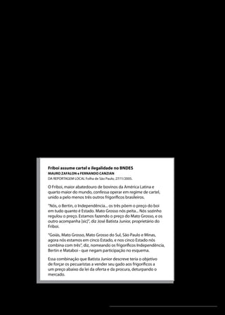 Análise Microeconômica

Fatores que afetam o conluio
„„

„„

Número de empresas: o conluio eficaz geralmente
é mais fácil, quando é menor o número de empresas
envolvidas. Se o número de empresas rivais é pequeno,
elas podem combinar preços e dominar o mercado para,
por exemplo, evitar que uma outra empresa entre no
mercado. Já, quando aumenta o número de concorrentes,
aumenta também a probabilidade de uma ou mais
empresas agirem de forma independente.
Elasticidade-preço da demanda: a prática de cartel tem
maior probabilidade de êxito, quando o produto tem
demanda inelástica em relação ao preço. Note na unidade
2, que, quando um produto tem estas características, um
aumento no preço leva a um aumento na receita. Além
disso, esta categoria engloba produtos essenciais, difíceis
de serem substituídos ou com preço muito baixo.

Acompanhe, no quadro a seguir, um exemplo de Cartel:
Friboi assume cartel e ilegalidade no BNDES
MAURO ZAFALON e FERNANDO CANZIAN
DA REPORTAGEM LOCAL Folha de São Paulo, 27/11/2005.

O Friboi, maior abatedouro de bovinos da América Latina e
quarto maior do mundo, confessa operar em regime de cartel,
unido a pelo menos três outros frigoríficos brasileiros.
“Nós, o Bertin, o Independência... os três põem o preço do boi
em tudo quanto é Estado. Mato Grosso nós peita... Nós sozinho
regulou o preço. Estamos fazendo o preço do Mato Grosso, e os
outro acompanha [sic]”, diz José Batista Junior, proprietário do
Friboi.
“Goiás, Mato Grosso, Mato Grosso do Sul, São Paulo e Minas,
agora nós estamos em cinco Estado, e nos cinco Estado nós
combina com três”, diz, nomeando os frigoríficos Independência,
Bertin e Mataboi - que negam participação no esquema.
Essa combinação que Batista Junior descreve teria o objetivo
de forçar os pecuaristas a vender seu gado aos frigoríficos a
um preço abaixo da lei da oferta e da procura, deturpando o
mercado.

Unidade 6

115

 