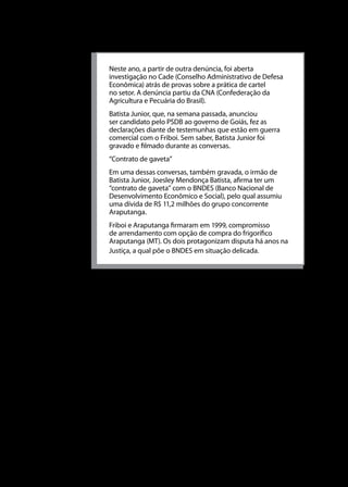 Universidade do Sul de Santa Catarina

Neste ano, a partir de outra denúncia, foi aberta
investigação no Cade (Conselho Administrativo de Defesa
Econômica) atrás de provas sobre a prática de cartel
no setor. A denúncia partiu da CNA (Confederação da
Agricultura e Pecuária do Brasil).
Batista Junior, que, na semana passada, anunciou
ser candidato pelo PSDB ao governo de Goiás, fez as
declarações diante de testemunhas que estão em guerra
comercial com o Friboi. Sem saber, Batista Junior foi
gravado e filmado durante as conversas.
“Contrato de gaveta”
Em uma dessas conversas, também gravada, o irmão de
Batista Junior, Joesley Mendonça Batista, afirma ter um
“contrato de gaveta” com o BNDES (Banco Nacional de
Desenvolvimento Econômico e Social), pelo qual assumiu
uma dívida de R$ 11,2 milhões do grupo concorrente
Araputanga.
Friboi e Araputanga firmaram em 1999, compromisso
de arrendamento com opção de compra do frigorífico
Araputanga (MT). Os dois protagonizam disputa há anos na
Justiça, a qual põe o BNDES em situação delicada.

Fusões
Além dos casos de cartel, o CADE também julga os processos de
fusões. Uma fusão é uma união entre duas empresas, dando origem
a uma única empresa. As fusões podem ser originadas pela vontade
de diminuir a concorrência entre as firmas ou para se obterem
maiores lucros ou, ainda, para crescer e alcançar uma planta, cujo
tamanho possibilite obter economias de escala.
Segundo Scherer (1990), as fusões ocorrem por milhares de
motivos. Estes motivos vão desde a vontade de uma firma de se
tornar monopolista até a especulação.
Assimetrias em capacidades gerenciais implicariam
diferentes tamanhos de empresa e dariam origem a
possíveis fusões e aquisições. Assumindo que a gerência
da empresas A pode mais eficientemente (a um custo
menor) organizar a produção do produto X fabricado
pela companhia B, A pode adquirir B ou competir com

116

 