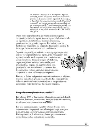 Análise Microeconômica

ela, iniciando a produção de X. A companhia A poderá
comprar B, mesmo com possível decréscimo na eficiência
gerencial de A devido à sua nova capacidade de produção,
se A produzir X a um custo mais baixo que B. Ou, então, A
produzirá X sem comprar a empresa B, na quantidade em
que o custo marginal de A para produzir uma unidade extra
do produto X seja igual ao custo marginal de B e ambos
sejam iguais ao preço de X no mercado. (KLOECKNER,
1994, p.43).

Outro ponto a ser analisado e que reforça os motivos para a
ocorrência de fusões é a separação entre a propriedade e o controle
da organização. Este fenômeno é comum atualmente,
principalmente em grandes empresas. Em muitos casos, os
herdeiros do proprietário são impedidos de assumir o controle da
firma, que é dado a administradores profissionais.
Segundo este paradigma, as fusões ocorrem porque os gerentes,
que não são os proprietários do capital, estão preocupados, não
apenas com os lucros da empresa, mas, principalmente,
com a manutenção de seus empregos. Desta forma,
os gerentes passam a concentrar seus esforços no
crescimento da empresa em que trabalham. Esta
preocupação com o crescimento, por sua vez, leva
à ocorrência de fusões e aquisições, que diminuem a
competição no setor onde as empresas operam.
Portanto as fusões, independentemente do motivo que as originou,
levam ao aumento do grau de concentração. Em outras palavras,
reduzem o número de empresas no setor e, consequentemente,
aumentam o poder de mercado das maiores empresas.

Acompanhe um exemplo de fusão – o caso AMBEV
Em julho de 1999, as duas maiores fabricantes de cerveja do Brasil,
Brahma e Antarctica, anunciaram a intenção de realizar uma fusão,
constituindo uma nova empresa, a AMBEV.
Em toda a sociedade gerou-se, então, o temor de que a nova
empresa tivesse um poder de mercado tão grande que ameaçasse
a concorrência e a sobrevivência das empresas concorrentes.
Este argumento se fundamenta no fato de que quanto maior a
concorrência, melhor a situação do consumidor.
Unidade 6

117

 