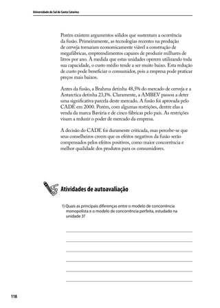 Universidade do Sul de Santa Catarina

Porém existem argumentos sólidos que sustentam a ocorrência
da fusão. Primeiramente, as tecnologias recentes na produção
de cerveja tornaram economicamente viável a construção de
megafábricas, empreendimentos capazes de produzir milhares de
litros por ano. À medida que estas unidades operem utilizando toda
sua capacidade, o custo médio tende a ser muito baixo. Esta redução
de custo pode beneficiar o consumidor, pois a empresa pode praticar
preços mais baixos.
Antes da fusão, a Brahma detinha 48,5% do mercado de cerveja e a
Antarctica detinha 23,1%. Claramente, a AMBEV passou a deter
uma significativa parcela deste mercado. A fusão foi aprovada pelo
CADE em 2000. Porém, com algumas restrições, dentre elas a
venda da marca Bavária e de cinco fábricas pelo país. As restrições
visam a reduzir o poder de mercado da empresa.
A decisão do CADE foi duramente criticada, mas percebe-se que
seus conselheiros creem que os efeitos negativos da fusão serão
compensados pelos efeitos positivos, como maior concorrência e
melhor qualidade dos produtos para os consumidores.

Atividades de autoavaliação
1) Quais as principais diferenças entre o modelo de concorrência
monopolista e o modelo de concorrência perfeita, estudado na
unidade 3?

118

 