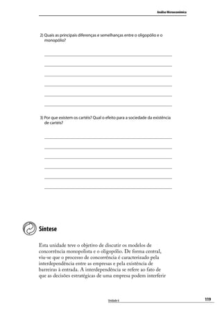 Análise Microeconômica

2) Quais as principais diferenças e semelhanças entre o oligopólio e o
monopólio?

3) Por que existem os cartéis? Qual o efeito para a sociedade da existência
de cartéis?

Síntese
Esta unidade teve o objetivo de discutir os modelos de
concorrência monopolista e o oligopólio. De forma central,
viu-se que o processo de concorrência é caracterizado pela
interdependência entre as empresas e pela existência de
barreiras à entrada. A interdependência se refere ao fato de
que as decisões estratégicas de uma empresa podem interferir

Unidade 6

119

 