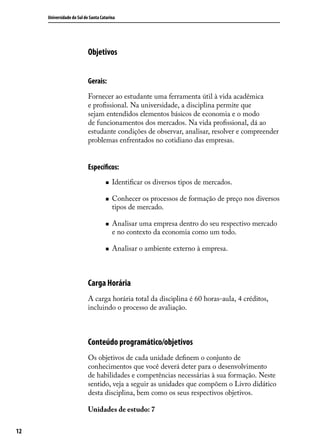 Universidade do Sul de Santa Catarina

Objetivos
Gerais:
Fornecer ao estudante uma ferramenta útil à vida acadêmica
e profissional. Na universidade, a disciplina permite que
sejam entendidos elementos básicos de economia e o modo
de funcionamentos dos mercados. Na vida profissional, dá ao
estudante condições de observar, analisar, resolver e compreender
problemas enfrentados no cotidiano das empresas.

Específicos:
„„
„„

„„

„„

Identificar os diversos tipos de mercados.
Conhecer os processos de formação de preço nos diversos
tipos de mercado.
Analisar uma empresa dentro do seu respectivo mercado
e no contexto da economia como um todo.
Analisar o ambiente externo à empresa.

Carga Horária
A carga horária total da disciplina é 60 horas-aula, 4 créditos,
incluindo o processo de avaliação.

Conteúdo programático/objetivos
Os objetivos de cada unidade definem o conjunto de
conhecimentos que você deverá deter para o desenvolvimento
de habilidades e competências necessárias à sua formação. Neste
sentido, veja a seguir as unidades que compõem o Livro didático
desta disciplina, bem como os seus respectivos objetivos.
Unidades de estudo: 7
12

 