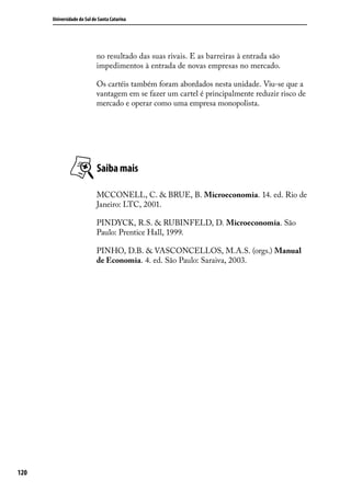 Universidade do Sul de Santa Catarina

no resultado das suas rivais. E as barreiras à entrada são
impedimentos à entrada de novas empresas no mercado.
Os cartéis também foram abordados nesta unidade. Viu-se que a
vantagem em se fazer um cartel é principalmente reduzir risco de
mercado e operar como uma empresa monopolista.

Saiba mais
MCCONELL, C. & BRUE, B. Microeconomia. 14. ed. Rio de
Janeiro: LTC, 2001.
PINDYCK, R.S. & RUBINFELD, D. Microeconomia. São
Paulo: Prentice Hall, 1999.
PINHO, D.B. & VASCONCELLOS, M.A.S. (orgs.) Manual
de Economia. 4. ed. São Paulo: Saraiva, 2003.

120

 