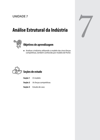 unidade 7

Análise Estrutural da Indústria
Objetivos de aprendizagem
„„

Analisar a indústria utilizando o modelo das cinco forças
competitivas, também conhecido por modelo de Porter.

Seções de estudo
Seção 1

O modelo

Seção 2

As forças competitivas

Seção 3

Estudo de caso

7

 