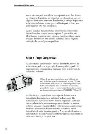 Universidade do Sul de Santa Catarina

venda. A ameaça da entrada de novos participantes fixa limites
na estratégia de preços e no volume de investimento, e tem por
objetivo deter novos entrantes. Finalmente, a ameaça de produtos
substitutos influi nos preços que a indústria pode cobrar, pois
estabelece um teto para os mesmos.
Assim, a análise das cinco forças competitivas corresponde à
busca da melhor posição para a empresa. A partir dela, são
identificados os pontos fortes e pontos fracos peculiares a cada
situação de mercado, bem como a influência destas forças na
definição das estratégias competitivas.

Seção 2 - Forças Competitivas
As cinco forças competitivas - ameaça de entrada, ameaça de
substituição, poder de negociação dos compradores, poder de
negociação dos fornecedores e rivalidade entre as empresas da
indústria - refletem:
O fato de que a concorrência em uma indústria não
está limitada aos participantes estabelecidos. Clientes,
fornecedores, substitutos, e os entrantes potenciais são
todos “concorrentes” para as empresas na indústria,
podendo ter maior ou menor importância, dependendo
de circunstâncias particulares. (PORTER, 1986, p.24).

As cinco forças competitivas, em conjunto, determinam a
intensidade da concorrência na indústria, bem como dão
subsídios para o posicionamento de uma empresa na indústria,
destacando também as áreas em que as tendências da mesma
refletem ameaças e oportunidades. Determinadas características
técnicas e econômicas de uma indústria são críticas para a
intensidade de cada força competitiva. A seguir, são descritas as
características mais relevantes na determinação da intensidade de
cada uma das forças competitivas.

124

 