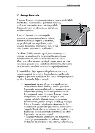 Análise Microeconômica

2.1 - Ameaça de entrada
A ameaça de novos entrantes caracteriza-se como a possibilidade
de entrada de novas empresas que trazem recursos,
geralmente substanciais, como nova capacidade
de produção e um grande desejo de ganhar uma
parcela do mercado.
A entrada de novos concorrentes pode
apresentar como consequência uma redução
da rentabilidade das empresas já existentes,
porque ela implica uma queda nos preços e
aumento da demanda por insumos, o que levará
a um aumento nos custos do produto final.
Para Porter (1986), mesmo a aquisição de uma empresa já
existente em uma indústria por companhias provenientes
de outros mercados, deve ser encarada como uma entrada.
Muito provavelmente, com a aquisição, novos recursos e nova
capacidade gerencial serão injetados nesta indústria, objetivando
um aumento da parcela de mercado da empresa já existente.
A intensidade da força representada pela ameaça de novos
entrantes depende de barreiras de entrada estabelecidas pelas
empresas já presentes na indústria. São seis as fontes principais de
barreiras de entrada. Veja-as a seguir.
1.	 Economias de escala: referem-se aos declínios nos
custos unitários de um produto, à medida que o nível
de produção aumenta, obrigando as empresas entrantes
a ingressarem em larga escala ou sujeitarem-se a uma
desvantagem de custo. Economias de escala podem
estar presentes em quase toda a função de uma
empresa, incluindo fabricação, compras, pesquisa e
desenvolvimento, rede de serviços, marketing, utilização
de forças de vendas e distribuição. As economias de
escala também podem estar presentes nas economias de
escopo (utilização dos mesmos fatores para produzir bens
diferentes) e economias monetárias (obtenção de fatores
de produção com menores preços).
A integração vertical é também um tipo de barreira de
entrada que gera economias de escala nos estágios de
produção ou de distribuição, uma vez que, nesta situação,
Unidade 7

125

 