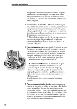 Universidade do Sul de Santa Catarina

a empresa entrante deverá ingressar de forma integrada
ou enfrentar uma desvantagem de custo, assim como
uma possível exclusão de insumos ou mercados para o
seu produto, se a maioria dos concorrentes estabelecidos
estiver integrada.
2.	Diferenciação do produto: a diferenciação tem origem
na identificação de uma marca da empresa, seja através do
serviço ao consumidor, da diferença dos produtos, pelo
esforço de publicidade ou por ser a primeira na indústria.
Estes fatores contribuem para desenvolver um sentimento
de lealdade em seus compradores.
A diferenciação cria uma barreira de entrada, porque os
novos entrantes são forçados a investir pesado para
romper os vínculos estabelecidos entre os clientes e as
empresas existentes.
3.	 Necessidade de capital: a necessidade de investir recursos
financeiros em grande quantidade para poder competir
cria a barreira de entrada. O capital é essencial para os
investimentos em instalações de produção, para manter
estoques, cobrir prejuízos iniciais e, até mesmo, para
atividades de risco, como, por exemplo, pesquisa e
desenvolvimento ou publicidade inicial.
4.	 Custos de mudança: são os custos com os quais
o comprador se defronta, quando muda de um
fornecedor para o outro. Podem incluir aquisição
de novos equipamentos, custos de treinamento de
empregados, custos com testes e qualificações de nova
fonte e, até mesmo, custos psíquicos de desfazer um
relacionamento.
Quando eles são altos, constituem uma barreira de
entrada.
5.	 Acesso aos canais de distribuição: uma nova empresa
precisa, ao entrar numa indústria, assegurar a distribuição
para o seu produto, fazendo desconto de preços para
convencer o varejista a ceder espaço através de promessas
de promoções e coisas semelhantes. Se o acesso aos canais
de distribuição (atacado e varejo) for limitado e quanto
maior for o controle dos concorrentes sobre esses canais,
mais difícil será a entrada na indústria.
126

 