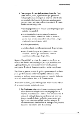 Análise Microeconômica

6.	 Desvantagem de custo independente de escala: Porter
(1986) enuncia, ainda, alguns fatores que apresentam
vantagens plenas de custos para as empresas estabelecidas
em uma indústria, impossíveis de serem igualadas pelos
entrantes potenciais, independente de economia de escala.
Tais fatores são os seguintes:
„„

„„

tecnologia patenteada do produto (que são protegidas por
patentes ou segredos);
acesso favorável às matérias-primas (as empresas
estabelecidas têm o controle das fontes de matériasprimas mais favoráveis ou as têm sob controle a preços
muito mais baixos do que o total);

„„

localizações favoráveis;

„„

subsídios oficiais (subsídios preferenciais do governo); e,

„„

curva de aprendizagem ou experiência (os custos
declinam à medida que uma empresa acumula
experiência na fabricação do produto).

Segundo Porter (1986), os efeitos da experiência se refletem na
redução dos custos – no marketing, na produção, na distribuição
e, principalmente, nas ações que envolvem um alto grau de
participação de mão de obra em operações e tarefas complicadas.
Por último, o governo, através de política governamental, também
pode agir de maneira a limitar ou impedir a entrada de novas
empresas na indústria com controles, como por exemplo: limites ao
acesso da matéria-prima e licenças de funcionamento.
Além destas barreiras, outros fatores podem desestimular a entrada
de novos concorrentes na indústria como:
a)	 Retaliação esperada - quando os entrantes em potencial
têm expectativas de vigorosas retaliações por parte das
empresas já estabelecidas, a entrada pode ser dissuadida. A
ameaça de retaliação é maior, quando as atuais empresas
têm um passado de fortes retaliações aos entrantes, alta
liquidez, excesso de capacidade instalada, alto grau de
comprometimento com a indústria, ativos pouco líquidos ou
ilíquidos e crescimento lento da indústria;

Unidade 7

127

 
