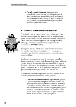 Universidade do Sul de Santa Catarina

b)	 Preço de entrada dissuasivo - indústrias com a
rentabilidade muito baixa não estimulam a entrada de
novos competidores. A rentabilidade pode ser baixa por
uma imposição do mercado ou pode ser uma estratégia
temporária das empresas estabelecidas para impedir a
entrada de novos concorrentes.

2.2 - Rivalidade entre os concorrentes existentes
A rivalidade entre os concorrentes de uma indústria pode ser
definida como a disputa por posições entre as empresas que já
atuam em um mesmo mercado. Ela é caracterizada pelo uso de
táticas como concorrência de preços, batalha de publicidade,
introdução e aumento dos serviços ou das garantias dos
compradores. (PORTER,1986).
As empresas de uma indústria são mutuamente dependentes
e, portanto, os movimentos competitivos de uma empresa
têm efeitos imediatos nos seus concorrentes, o que estimula a
competitividade.
Conforme o autor, a concorrência de preços, por exemplo, é
altamente instável e, muito provavelmente, deixe toda a indústria
em pior situação do ponto de vista da rentabilidade. A redução
de preços é facilmente imitada pelos concorrentes rivais. Uma vez
igualados, eles reduzem as receitas de todas as empresas, a menos
que a elasticidade-preço da indústria seja bastante alta.
A intensidade da rivalidade pode ser analisada, levando-se em
consideração a interação de vários fatores, que são:
1.	 Concorrentes numerosos e bem equilibrados: quando
é grande o número de empresas em uma indústria, ou
quando elas são poucas, porém equilibradas, em relação
a tamanho e recursos, a rivalidade aumenta. Por outro
lado, quando a indústria é dominada por algumas poucas
empresas, altamente concentradas, as empresas líderes
podem impor regras ou coordenar as ações das demais
através de meios como liderança de preços.

128

 