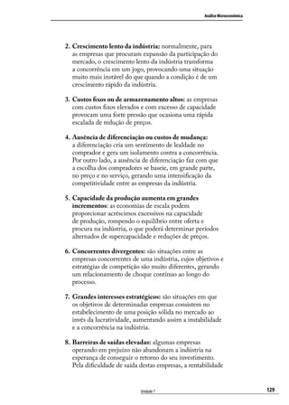 Análise Microeconômica

2.	Crescimento lento da indústria: normalmente, para
as empresas que procuram expansão da participação do
mercado, o crescimento lento da indústria transforma
a concorrência em um jogo, provocando uma situação
muito mais instável do que quando a condição é de um
crescimento rápido da indústria.
3.	 Custos fixos ou de armazenamento altos: as empresas
com custos fixos elevados e com excesso de capacidade
provocam uma forte pressão que ocasiona uma rápida
escalada de redução de preços.
4.	Ausência de diferenciação ou custos de mudança:
a diferenciação cria um sentimento de lealdade no
comprador e gera um isolamento contra a concorrência.
Por outro lado, a ausência de diferenciação faz com que
a escolha dos compradores se baseie, em grande parte,
no preço e no serviço, gerando uma intensificação da
competitividade entre as empresas da indústria.
5.	 Capacidade da produção aumenta em grandes
incrementos: as economias de escala podem
proporcionar acréscimos excessivos na capacidade
de produção, rompendo o equilíbrio entre oferta e
procura na indústria, o que poderá determinar períodos
alternados de supercapacidade e reduções de preços.
6.	Concorrentes divergentes: são situações entre as
empresas concorrentes de uma indústria, cujos objetivos e
estratégias de competição são muito diferentes, gerando
um relacionamento de choque contínuo ao longo do
processo.
7.	 Grandes interesses estratégicos: são situações em que
os objetivos de determinadas empresas consistem no
estabelecimento de uma posição sólida no mercado ao
invés da lucratividade, aumentando assim a instabilidade
e a concorrência na indústria.
8.	Barreiras de saídas elevadas: algumas empresas
operando em prejuízo não abandonam a indústria na
esperança de conseguir o retorno do seu investimento.
Pela dificuldade de saída destas empresas, a rentabilidade

Unidade 7

129

 