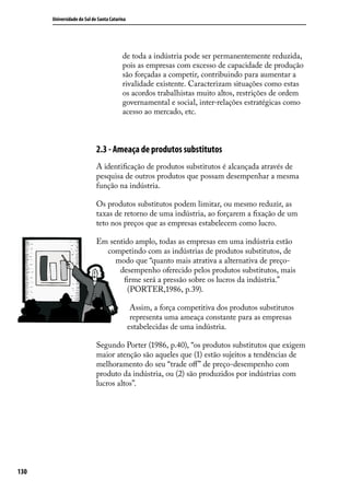 Universidade do Sul de Santa Catarina

de toda a indústria pode ser permanentemente reduzida,
pois as empresas com excesso de capacidade de produção
são forçadas a competir, contribuindo para aumentar a
rivalidade existente. Caracterizam situações como estas
os acordos trabalhistas muito altos, restrições de ordem
governamental e social, inter-relações estratégicas como
acesso ao mercado, etc.

2.3 - Ameaça de produtos substitutos
A identificação de produtos substitutos é alcançada através de
pesquisa de outros produtos que possam desempenhar a mesma
função na indústria.
Os produtos substitutos podem limitar, ou mesmo reduzir, as
taxas de retorno de uma indústria, ao forçarem a fixação de um
teto nos preços que as empresas estabelecem como lucro.
Em sentido amplo, todas as empresas em uma indústria estão
competindo com as indústrias de produtos substitutos, de
modo que “quanto mais atrativa a alternativa de preçodesempenho oferecido pelos produtos substitutos, mais
firme será a pressão sobre os lucros da indústria.”
(PORTER,1986, p.39).
Assim, a força competitiva dos produtos substitutos
representa uma ameaça constante para as empresas
estabelecidas de uma indústria.
Segundo Porter (1986, p.40), “os produtos substitutos que exigem
maior atenção são aqueles que (1) estão sujeitos a tendências de
melhoramento do seu “trade off” de preço-desempenho com
produto da indústria, ou (2) são produzidos por indústrias com
lucros altos”.

130

 